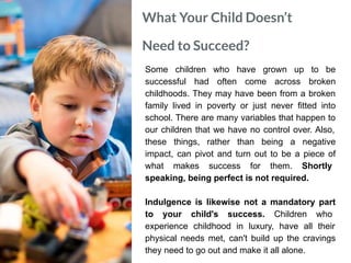What Your Child Doesn’t
Need to Succeed?
Some children who have grown up to be
successful had often come across broken
childhoods. They may have been from a broken
family lived in poverty or just never fitted into
school. There are many variables that happen to
our children that we have no control over. Also,
these things, rather than being a negative
impact, can pivot and turn out to be a piece of
what makes success for them. Shortly
speaking, being perfect is not required.
Indulgence is likewise not a mandatory part
to your child's success. Children who
experience childhood in luxury, have all their
physical needs met, can't build up the cravings
they need to go out and make it all alone.
 