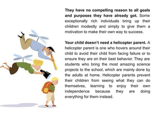 They have no compelling reason to all goals
and purposes they have already got. Some
exceptionally rich individuals bring up their
children modestly and simply to give them a
motivation to make their own way to success.
Your child doesn’t need a helicopter parent. A
helicopter parent is one who hovers around their
child to avoid their child from facing failure or to
ensure they are on their best behavior. They are
students who bring the most amazing science
projects to the school, which are mainly done by
the adults at home. Helicopter parents prevent
their children from seeing what they can do
themselves, learning to enjoy their own
independence because they are doing
everything for them instead.
 