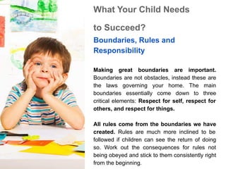 What Your Child Needs
to Succeed?
Boundaries, Rules and
Responsibility
Making great boundaries are important.
Boundaries are not obstacles, instead these are
the laws governing your home. The main
boundaries essentially come down to three
critical elements: Respect for self, respect for
others, and respect for things.
All rules come from the boundaries we have
created. Rules are much more inclined to be
followed if children can see the return of doing
so. Work out the consequences for rules not
being obeyed and stick to them consistently right
from the beginning.
 