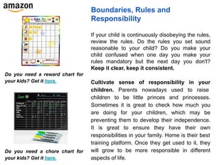 Boundaries, Rules and
Responsibility
If your child is continuously disobeying the rules,
review the rules. Do the rules you set sound
reasonable to your child? Do you make your
child confused when one day you make your
rules mandatory but the next day you don't?
Keep it clear, keep it consistent.
Cultivate sense of responsibility in your
children. Parents nowadays used to raise
children to be little princes and princesses.
Sometimes it is great to check how much you
are doing for your children, which may be
preventing them to develop their independence.
It is great to ensure they have their own
responsibilities in your family. Home is their best
training platform. Once they get used to it, they
will grow to be more responsible in different
aspects of life.
Do you need a reward chart for
your kids? Get it here.
Do you need a chore chart for
your kids? Get it here.
 
