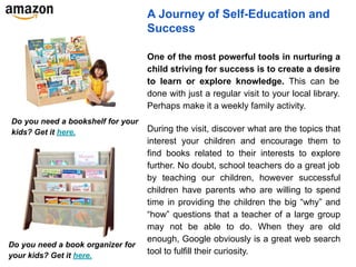 A Journey of Self-Education and
Success
One of the most powerful tools in nurturing a
child striving for success is to create a desire
to learn or explore knowledge. This can be
done with just a regular visit to your local library.
Perhaps make it a weekly family activity.
During the visit, discover what are the topics that
interest your children and encourage them to
find books related to their interests to explore
further. No doubt, school teachers do a great job
by teaching our children, however successful
children have parents who are willing to spend
time in providing the children the big “why” and
“how” questions that a teacher of a large group
may not be able to do. When they are old
enough, Google obviously is a great web search
tool to fulfill their curiosity.
Do you need a bookshelf for your
kids? Get it here.
Do you need a book organizer for
your kids? Get it here.
 