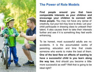 The Power of Role Models
Find people around you that have
comparable interests as your children and
encourage your children to connect with
these people. You may not have any sense of
creativity, but your kid may love to draw. Let your
child participate in drawing class to unleash their
talent. It also causes them to take their interests
further and see if it is something they feel worth
enhancing.
To be honest, most successful adults are no
accidents. It is the accumulated works of
parenting, education and time that create
someone who wants to make the best of them.
One of the best flow on effects of wanting to
have a successful child is you learn along
the way too. And should you become a little
more successful as well? Well that is going to be
ideal right?
 