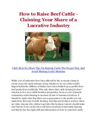 How to Raise Beef Cattle -
       Claiming Your Share of a
          Lucrative Industry




Click Here For More Tips On Raising Cattle The Proper Way And
                Avoid Making Costly Mistakes


While a lot of industries have been affected by the economic slump in
recent years, the cattle industry today remains to be one of the world's
largest industries. Billions of dollars have been chalked up as profits from
beef production worldwide. This only shows that cattle farming for beef
remains to be a very viable business proposition. Even as a lot of people
romanticize cattle farming to increase its lure to business investors, it
should be made clear that there are no guarantees to the profits you can
make from this type of cattle farming. Just like any business venture, there
are risks. Anyone who wishes to get into this business venture should make
sure that he is cut out for the work that is involved in beef cattle farming
and that he has the right skill and information on how to raise beef cattle.
 