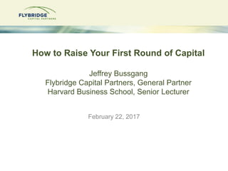 How to Raise Your First Round of Capital
Jeffrey Bussgang
Flybridge Capital Partners, General Partner
Harvard Business School, Senior Lecturer
February 22, 2017
 