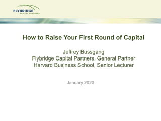 How to Raise Your First Round of Capital
Jeffrey Bussgang
Flybridge Capital Partners, General Partner
Harvard Business School, Senior Lecturer
January 2020
 