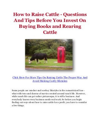 How to Raise Cattle - Questions
 And Tips Before You Invest On
   Buying Books and Rearing
             Cattle




Click Here For More Tips On Raising Cattle The Proper Way And
                Avoid Making Costly Mistakes


Some people see rancher and cowboy lifestyles in the romanticized hue -
what with tens and dozens of movies created around ranch life. However,
while ranch life can get rather picturesque, it is still a business. And
everybody knows every business needs real work. So before you begin
finding out ways about how to raise cattle for a profit, you have to consider
a few things.
 