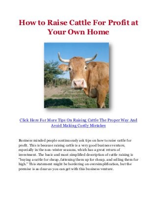 How to Raise Cattle For Profit at
       Your Own Home




Click Here For More Tips On Raising Cattle The Proper Way And
                Avoid Making Costly Mistakes


Business minded people continuously ask tips on how to raise cattle for
profit. This is because raising cattle is a very good business venture,
especially in the non-winter seasons, which has a great return of
investment. The basic and most simplified description of cattle raising is
"buying a cattle for cheap, fattening them up for cheap, and selling them for
high." This statement might be bordering on oversimplification, but the
premise is as clear as you can get with this business venture.
 
