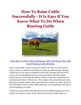 How To Raise Cattle
   Successfully - It Is Easy If You
     Know What To Do When
          Rearing Cattle




Click Here For More Tips On Raising Cattle The Proper Way And
                Avoid Making Costly Mistakes
How to raise cattle is easy if you know what to do. This is an easy task if
only you have an effective and efficient system in cattle farming. Raising
cattle may be very easy as compared to the other farming activities but it
needs a lot of commitment for you to be successful in the field. Other
people just go for the farming without having a long term commitment in
maintaining the farm. This is one of the reasons why many farmers end up
having low quality cattle or they can't sell their products to others. So if you
are interested on how to raise cattle effectively, you should know the basics
before building your farm.

Cattle have many breeds and these breeds serve different purposes. Some
breeds are perfect for dairy farm, others in beef farm, while others are
 