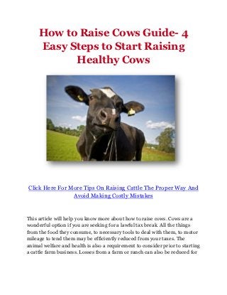 How to Raise Cows Guide- 4
     Easy Steps to Start Raising
           Healthy Cows




Click Here For More Tips On Raising Cattle The Proper Way And
                Avoid Making Costly Mistakes


This article will help you know more about how to raise cows. Cows are a
wonderful option if you are seeking for a lawful tax break. All the things
from the food they consume, to necessary tools to deal with them, to motor
mileage to tend them may be efficiently reduced from your taxes. The
animal welfare and health is also a requirement to consider prior to starting
a cattle farm business. Losses from a farm or ranch can also be reduced for
 