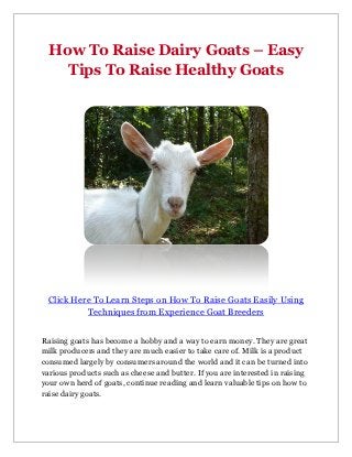 How To Raise Dairy Goats – Easy
    Tips To Raise Healthy Goats




 Click Here To Learn Steps on How To Raise Goats Easily Using
          Techniques from Experience Goat Breeders


Raising goats has become a hobby and a way to earn money. They are great
milk producers and they are much easier to take care of. Milk is a product
consumed largely by consumers around the world and it can be turned into
various products such as cheese and butter. If you are interested in raising
your own herd of goats, continue reading and learn valuable tips on how to
raise dairy goats.
 