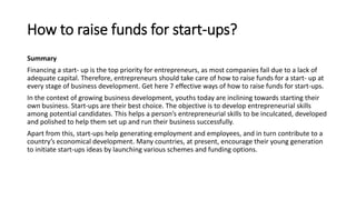 How to raise funds for start-ups?
Summary
Financing a start- up is the top priority for entrepreneurs, as most companies fail due to a lack of
adequate capital. Therefore, entrepreneurs should take care of how to raise funds for a start- up at
every stage of business development. Get here 7 effective ways of how to raise funds for start-ups.
In the context of growing business development, youths today are inclining towards starting their
own business. Start-ups are their best choice. The objective is to develop entrepreneurial skills
among potential candidates. This helps a person’s entrepreneurial skills to be inculcated, developed
and polished to help them set up and run their business successfully.
Apart from this, start-ups help generating employment and employees, and in turn contribute to a
country’s economical development. Many countries, at present, encourage their young generation
to initiate start-ups ideas by launching various schemes and funding options.
 