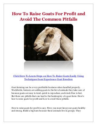 How To Raise Goats For Profit and
  Avoid The Common Pitfalls




 Click Here To Learn Steps on How To Raise Goats Easily Using
          Techniques from Experience Goat Breeders


Goat farming can be a very profitable business when handled properly.
Worldwide, farmers are adding goats to the list of animals they take care of
because goats are easy to tend, quick to reproduce, and stock flow is fast.
But there are pitfalls that can lead to the bankruptcy of a goat farm. Here's
how to raise goats for profit and how to avoid these pitfalls.



How to raise goats for profit is easy. First, you must keep your goats healthy
and strong. Build a big barn because these animals live in groups. They
 