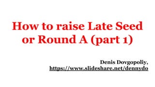 How to raise Late Seed
or Round A (part 1)
Denis Dovgopoliy,
https://www.slideshare.net/dennydo
 