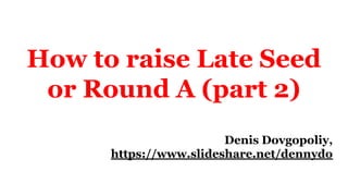 How to raise Late Seed
or Round A (part 2)
Denis Dovgopoliy,
https://www.slideshare.net/dennydo
 