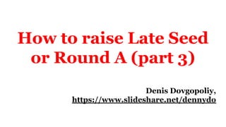 How to raise Late Seed
or Round A (part 3)
Denis Dovgopoliy,
https://www.slideshare.net/dennydo
 