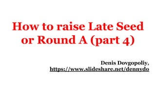 How to raise Late Seed
or Round A (part 4)
Denis Dovgopoliy,
https://www.slideshare.net/dennydo
 