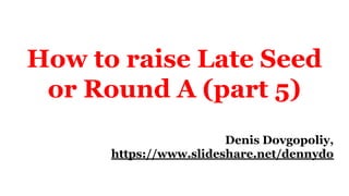 How to raise Late Seed
or Round A (part 5)
Denis Dovgopoliy,
https://www.slideshare.net/dennydo
 