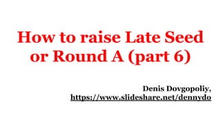 How to raise Late Seed
or Round A (part 6)
Denis Dovgopoliy,
https://www.slideshare.net/dennydo
 