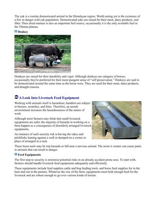 The yak is a routine domesticated animal in the Himalayan region. Worth noting yet is the existence of
a few in danger wild yak population. Domesticated yaks are raised for their meat, dairy products, and
fiber. Their dried manure is also an important fuel source; occasionally it is the only available fuel in
the Tibetan plateau.
Donkey
Donkeys are raised for their durability and vigor. Although donkeys are category of horses,
occasionally they're preferred for their more pungent sense of “self preservation.” Donkeys are said to
be domesticated around the same time as the horse were. They are used for their meat, dairy products,
and draught reasons.
A Look Into Livestock Feed Equipment
Working with animals itself is hazardous; handlers are subject
to bruises, scratches, and bites. Therefore, an unsafe
environment increases the hazardousness of the nature of
work.
Although most farmers may think that small livestock
equipments are safer, the majority of hazards in working on a
farm happen as a consequence of disorderly arranged livestock
equipments.
An instance of such security risk is having the rakes and
pitchforks leaning against a wall or dumped on a corner in
place of arranged in a rack.
These loose tools may be trip hazards or fall near a nervous animal. The noise it creates can cause panic
to animals that can result to danger.
Feed Equipments
The first step to security is minimize potential risks in an already accident prone area. To start with,
farmers should handle livestock feed equipments adequately and efficiently.
These equipments include feed supplies cattle and hog feeding tools, and horse feed supplies for in the
barn and out in the pasture. Whatever the size of the farm, equipments must hold enough feed for the
livestock and are robust enough to go over various kinds of terrain.
 