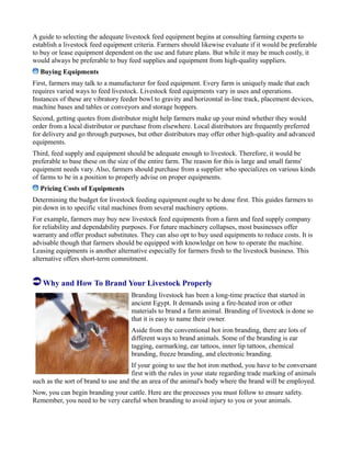 A guide to selecting the adequate livestock feed equipment begins at consulting farming experts to
establish a livestock feed equipment criteria. Farmers should likewise evaluate if it would be preferable
to buy or lease equipment dependent on the use and future plans. But while it may be much costly, it
would always be preferable to buy feed supplies and equipment from high-quality suppliers.
Buying Equipments
First, farmers may talk to a manufacturer for feed equipment. Every farm is uniquely made that each
requires varied ways to feed livestock. Livestock feed equipments vary in uses and operations.
Instances of these are vibratory feeder bowl to gravity and horizontal in-line track, placement devices,
machine bases and tables or conveyors and storage hoppers.
Second, getting quotes from distributor might help farmers make up your mind whether they would
order from a local distributor or purchase from elsewhere. Local distributors are frequently preferred
for delivery and go through purposes, but other distributors may offer other high-quality and advanced
equipments.
Third, feed supply and equipment should be adequate enough to livestock. Therefore, it would be
preferable to base these on the size of the entire farm. The reason for this is large and small farms'
equipment needs vary. Also, farmers should purchase from a supplier who specializes on various kinds
of farms to be in a position to properly advise on proper equipments.
Pricing Costs of Equipments
Determining the budget for livestock feeding equipment ought to be done first. This guides farmers to
pin down in to specific vital machines from several machinery options.
For example, farmers may buy new livestock feed equipments from a farm and feed supply company
for reliability and dependability purposes. For future machinery collapses, most businesses offer
warranty and offer product substitutes. They can also opt to buy used equipments to reduce costs. It is
advisable though that farmers should be equipped with knowledge on how to operate the machine.
Leasing equipments is another alternative especially for farmers fresh to the livestock business. This
alternative offers short-term commitment.
Why and How To Brand Your Livestock Properly
Branding livestock has been a long-time practice that started in
ancient Egypt. It demands using a fire-heated iron or other
materials to brand a farm animal. Branding of livestock is done so
that it is easy to name their owner.
Aside from the conventional hot iron branding, there are lots of
different ways to brand animals. Some of the branding is ear
tagging, earmarking, ear tattoos, inner lip tattoos, chemical
branding, freeze branding, and electronic branding.
If your going to use the hot iron method, you have to be conversant
first with the rules in your state regarding trade marking of animals
such as the sort of brand to use and the an area of the animal's body where the brand will be employed.
Now, you can begin branding your cattle. Here are the processes you must follow to ensure safety.
Remember, you need to be very careful when branding to avoid injury to you or your animals.
 