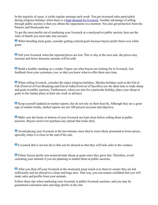 In the majority of cases, it yields regular earnings each week. You get increased sales particularly
during religious holidays when there is a high demand for livestock. Another advantage of selling
through public auction is that you obtain the repayments in a moment. You also get protection from the
Packers and Stockyards law.
To get the most profits out of marketing your livestock at a stockyard or public auction, here are the
rules of thumb you must take into account:
When breeding meat goats, consider getting colored goats because buyers prefer them over white
goats.
Sell your livestock when the reported prices are low. This is why at the next sale, the prices may
increase and fewer domestic animals will be sold.
Build a healthy standing as a vender. Figure out what buyers are looking for in livestock. Get
feedback from your customers, too, so that you know what to offer them next time.
When selling livestock, consider the major religious holidays. Muslim holidays such as the Eid ul-
Fidr (Festival of Fast-Breaking) and Eid ul-Adha (Festival of Sacrifice) are the ideal time to trade sheep
and goats in public auctions. Furthermore, when you aim for a particular holiday, place your sheep or
goats in the market place at least one week in advance.
Keep yourself updated on market reports, but do not rely on them heavily. Although they are a great
sign of market trends, market reports are not 100 percent accurate and objective.
Make sure the hocks or bottom of your livestock are kept clean before selling them at public
auctions. Buyers won't ever purchase any animal that looks dirty.
Avoid placing your livestock at the last minutes since they're more likely promoted at lower prices,
specially when it is close to the end of the sale.
Livestock that is not too fat or thin can be sheared so that they will look safer to the vendees.
Ethnic buyers prefer non-neutered male sheep or goats since they grow fast. Therefore, avoid
castrating your animals if you are planning to market them at public auctions.
After you drop off your livestock at the stockyard, keep watch over them to ensure they are fed
sufficiently and are placed in a clean and large area. That way, you can remain confident that you will
make sales and profits from your animals.
Follow these tips when marketing your livestock in public livestock auctions, and you may be
guaranteed consistent sales and large profits in the end.
 