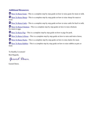 Additional Resources:
How To Raise Goats - This is a complete step by step guide on how to raise goats for meat or milk.
How To Raise Sheep - This is a complete step by step guide on how to raise sheep for meat or
wool.
How To Raise Cattle - This is a complete step by step guide on how to raise cattle for beef or milk.
How To Raise Chickens - This is a complete step by step guide on how to raise chickens
for meat or eggs.
How To Raise Pigs - This is a complete step by step guide on how to pigs for pork.
How To Raise A Horse - This is a complete step by step guide on how to raise and train a horse.
How To Raise Ducks - This is a complete step by step guide on how to raise ducks for meat.
How To Raise Rabbits - This is a complete step by step guide on how to raise rabbits as pets or
meat.
To Healthy Livestock!
Best Regards,
Gerard Dawn.
 