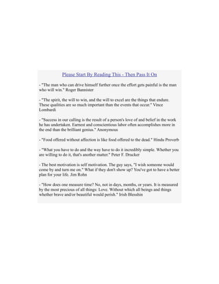 Please Start By Reading This - Then Pass It On
- "The man who can drive himself further once the effort gets painful is the man
who will win." Roger Bannister
- "The spirit, the will to win, and the will to excel are the things that endure.
These qualities are so much important than the events that occur." Vince
Lombardi
- "Success in our calling is the result of a person's love of and belief in the work
he has undertaken. Earnest and conscientious labor often accomplishes more in
the end than the brilliant genius." Anonymous
- "Food offered without affection is like food offered to the dead." Hindu Proverb
- "What you have to do and the way have to do it incredibly simple. Whether you
are willing to do it, that's another matter." Peter F. Drucker
- The best motivation is self motivation. The guy says, "I wish someone would
come by and turn me on." What if they don't show up? You've got to have a better
plan for your life. Jim Rohn
- "How does one measure time? No, not in days, months, or years. It is measured
by the most precious of all things: Love. Without which all beings and things
whether brave and/or beautiful would perish." Irish Blesshin
 