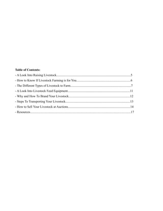 Table of Contents:
- A Look Into Raising Livestock.............................................................................................5
- How to Know If Livestock Farming is for You....................................................................6
- The Different Types of Livestock to Farm............................................................................7
- A Look Into Livestock Feed Equipment..............................................................................11
- Why and How To Brand Your Livestock.............................................................................12
- Steps To Transporting Your Livestock.................................................................................13
- How to Sell Your Livestock at Auctions..............................................................................14
- Resources..............................................................................................................................17
 