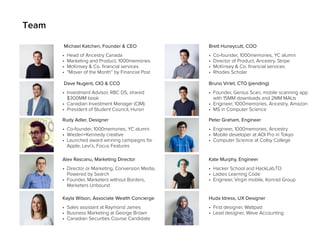 • Head of Ancestry Canada
• Marketing and Product, 1000memories
• McKinsey & Co. financial services
• “Mover of the Month” by Financial Post
Michael Katchen, Founder & CEO
• Co-founder, 1000memories, YC alumni
• Director of Product, Ancestry, Stripe
• McKinsey & Co. financial services
• Rhodes Scholar
Brett Huneycutt, COO
Team
• Co-founder, 1000memories, YC alumni
• Wieden+Kennedy creative
• Launched award winning campaigns for
Apple, Levi’s, Focus Features
Rudy Adler, Designer
• Engineer, 1000memories, Ancestry
• Mobile developer at AOI Pro in Tokyo
• Computer Science at Colby College
Peter Graham, Engineer
• Director or Marketing, Conversion Media,
Powered by Search
• Founder, Marketers without Borders,
Marketers Unbound
Alex Rascanu, Marketing Director
• Hacker School and HackLab.TO
• Ladies Learning Code
• Engineer, Virgin mobile, Konrad Group
Kate Murphy, Engineer
• Investment Advisor, RBC DS, shared
$300MM book
• Canadian Investment Manager (CIM)
• President of Student Council, Huron
Dave Nugent, CIO & CCO
• Founder, Genius Scan, mobile scanning app
with 15MM downloads and 2MM MAUs
• Engineer, 1000memories, Ancestry, Amazon
• MS in Computer Science
Bruno Virlet, CTO (pending)
• Sales assistant at Raymond James
• Business Marketing at George Brown
• Canadian Securities Course Candidate
Kayla Wilson, Associate Wealth Concierge
• First designer, Wattpad
• Lead designer, Wave Accounting
Huda Idress, UX Designer
 
