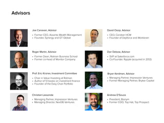 Advisors
• Former CEO, Assante Wealth Management
• Founder, Synergy and GT Global
Joe Canavan, Advisor
• Former Dean, Rotman Business School
• Former co-head of Monitor Company
Roger Martin, Advisor
• CEO, Ceridian HCM
• Founder of Dayforce and Workbrain
David Ossip, Advisor
• Chair in Value Investing at Rotman
• Author of 13 books on investment finance
• Founder of the Easy Chair Portfolio
Prof. Eric Kirzner, Investment Committee
• SVP at Salesforce.com
• Co-Founder, Rypple (acquired in 2012)
Dan Debow, Advisor
• Managing Partner, Impression Ventures
• Managing Director, Next36 Ventures
Christian Lassonde
Bryan Kerdman, Advisor
• Managing Partner, Impression Ventures
• Former Managing Partner, Bryker Capital
• President, Bionym
• Former COO, Top Hat, Top Prospect
Andrew D’Souza
 