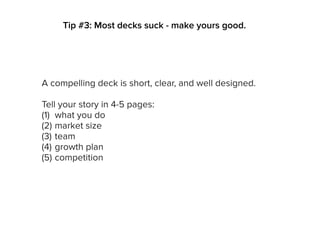A compelling deck is short, clear, and well designed.
Tell your story in 4-5 pages:
(1) what you do
(2) market size
(3) team
(4) growth plan
(5) competition
Tip #3: Most decks suck - make yours good.
 