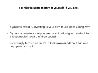 • If you can afford it, investing in your own round goes a long way
• Signals to investors that you are committed, aligned, and will be
a responsible steward of their capital
• Surprisingly few teams invest in their own rounds so it can also
help you stand out.
Tip #5: Put some money in yourself (if you can).
 