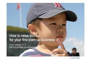 How to raise money
for your first start-up business
Peter Cheng | 程 勇
http://cn.linkedin.com/in/petercheng




                                       © 2010 C2IVC
 