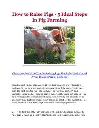 How to Raise Pigs - 5 Ideal Steps
        In Pig Farming




Click Here For More Tips On Raising Pigs The Right Method And
                Avoid Making Painful Mistakes


Breeding and raising pigs, especially for their meat, is a very lucrative
business. If you have the land, the equipment, and the resources to raise
pigs, the next step for you is to learn how to rear pigs properly and
correctly. Learning how to raise pigs is important because not only will you
be investing on these animals but doing so incorrectly will result to weak
and sickly pigs that will produce only mediocre meat for the market. So, to
begin, here are a few ideal steps to starting out with pig farming:



o     The first thing that any pig farmer should do when learning how to
raise pigs is to set up a well-ventilated house with roomy pig pens for your
 