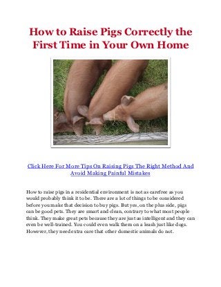 How to Raise Pigs Correctly the
 First Time in Your Own Home




Click Here For More Tips On Raising Pigs The Right Method And
                Avoid Making Painful Mistakes


How to raise pigs in a residential environment is not as carefree as you
would probably think it to be. There are a lot of things to be considered
before you make that decision to buy pigs. But yes, on the plus side, pigs
can be good pets. They are smart and clean, contrary to what most people
think. They make great pets because they are just as intelligent and they can
even be well-trained. You could even walk them on a leash just like dogs.
However, they need extra care that other domestic animals do not.
 