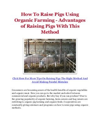 How To Raise Pigs Using
  Organic Farming - Advantages
    of Raising Pigs With This
             Method




Click Here For More Tips On Raising Pigs The Right Method And
                Avoid Making Painful Mistakes


Consumers are becoming aware of the health benefits of organic vegetables
and organic meat. Now you can go to the market and select between
commercial and organic products. But why buy if you can produce? Due to
the growing popularity of organic farming, farm owners and hog raisers are
switching to organic pig farming and organic feeds. Cooperatives are
constantly giving seminars and programs on how to raise pigs using organic
methods.
 