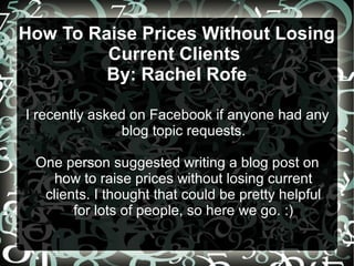 How To Raise Prices Without Losing
Current Clients
By: Rachel Rofe
I recently asked on Facebook if anyone had any
blog topic requests.
One person suggested writing a blog post on
how to raise prices without losing current
clients. I thought that could be pretty helpful
for lots of people, so here we go. :)
 