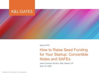© Copyright 2021 by K&L Gates LLP. All rights reserved.
Jason Putnam Gordon, K&L Gates LLP
April 19, 2022
How to Raise Seed Funding
for Your Startup: Convertible
Notes and SAFEs
Idea to IPO
 