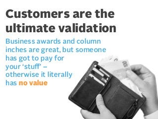Customers are the
ultimate validation
Business awards and column
inches are great, but someone
has got to pay for
your ‘stuﬀ’ –
otherwise it literally
has no value

 