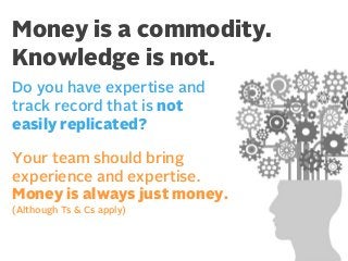 Money is a commodity.
Knowledge is not.
Do you have expertise and
track record that is not
easily replicated?
Your team should bring
experience and expertise.
Money is always just money.
(Although Ts & Cs apply)

 