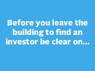 Before you leave the
building to ﬁnd an
investor be clear on…

 
