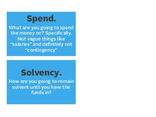 Spend.
What are you going to spend
the money on? Speciﬁcally.
Not vague things like
“salaries” and deﬁnitely not
“contingency”

Solvency.
How are you going to remain
solvent until you have the
funds in?

 
