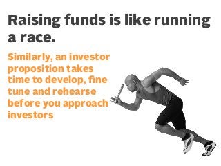 Raising funds is like running
a race.
Similarly, an investor
proposition takes
time to develop, ﬁne
tune and rehearse
before you approach
investors

 