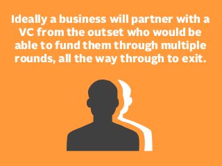 Ideally a business will partner with a
VC from the outset who would be
able to fund them through multiple
rounds, all the way through to exit.

 