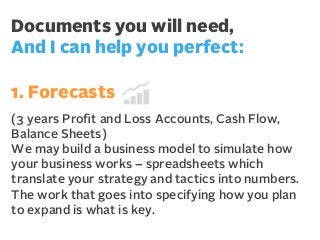 Documents you will need,
And I can help you perfect:
1. Forecasts
(3 years Proﬁt and Loss Accounts, Cash Flow,
Balance Sheets)
We may build a business model to simulate how
your business works – spreadsheets which
translate your strategy and tactics into numbers.
The work that goes into specifying how you plan
to expand is what is key.

 