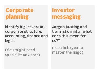 Corporate
planning

Investor
messaging

Identify big issues: tax
corporate structure,
accounting, ﬁnance and
legal.

Jargon busting and
translation into “what
does this mean for
us?”

(You might need
specialist advisors)

(I can help you to
master the lingo)

 