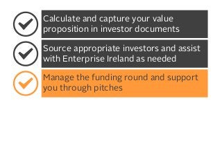 Calculate and capture your value
proposition in investor documents
Source appropriate investors and assist
with Enterprise Ireland as needed
Manage the funding round and support
you through pitches

 