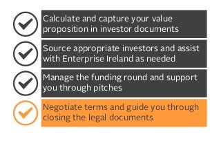 Calculate and capture your value
proposition in investor documents
Source appropriate investors and assist
with Enterprise Ireland as needed
Manage the funding round and support
you through pitches
Negotiate terms and guide you through
closing the legal documents

 