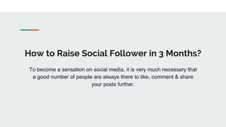 How to Raise Social Follower in 3 Months?
To become a sensation on social media, it is very much necessary that
a good number of people are always there to like, comment & share
your posts further.
 