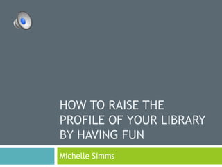 HOW TO RAISE THE
PROFILE OF YOUR LIBRARY
BY HAVING FUN
Michelle Simms
 